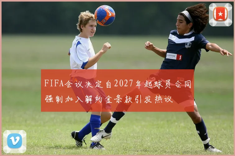 FIFA会议决定自2027年起球员合同强制加入解约金条款引发热议