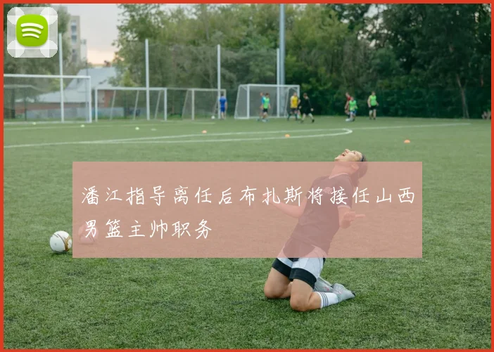 潘江指导离任后布扎斯将接任山西男篮主帅职务