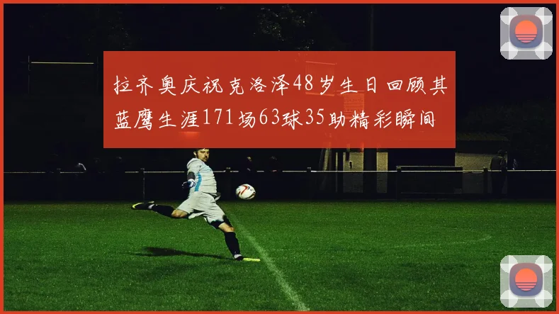 拉齐奥庆祝克洛泽48岁生日回顾其蓝鹰生涯171场63球35助精彩瞬间