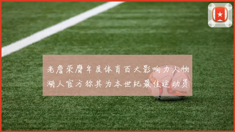 老詹荣膺年度体育百大影响力人物湖人官方称其为本世纪最佳运动员