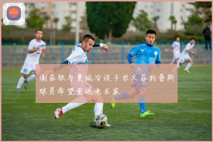 谢菲联与曼城洽谈卡尔文菲利普斯球员希望重返老东家