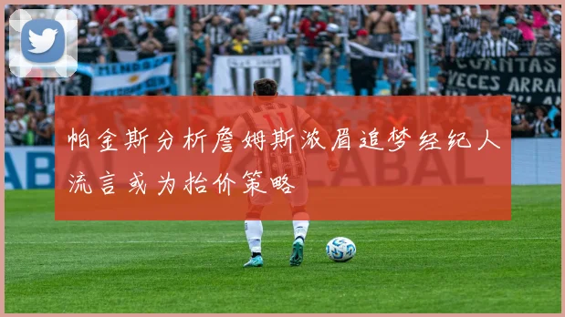 帕金斯分析詹姆斯浓眉追梦经纪人流言或为抬价策略