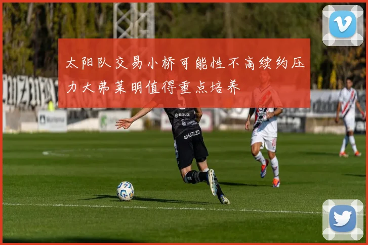太阳队交易小桥可能性不高续约压力大弗莱明值得重点培养