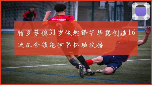 特罗萨德31岁依然锋芒毕露创造16次机会领跑世界杯助攻榜