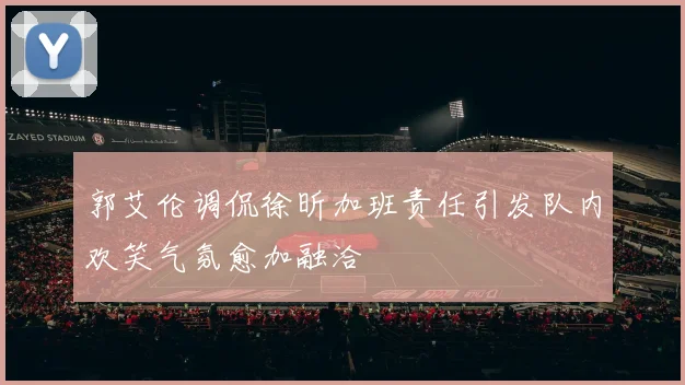 郭艾伦调侃徐昕加班责任引发队内欢笑气氛愈加融洽