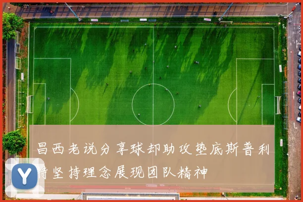 昌西老说分享球却助攻垫底斯普利特坚持理念展现团队精神
