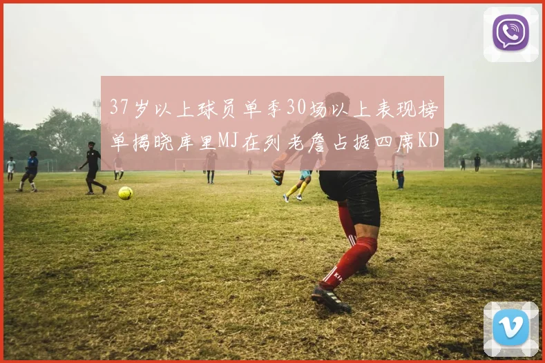37岁以上球员单季30场以上表现榜单揭晓库里MJ在列老詹占据四席KD今年能否登顶