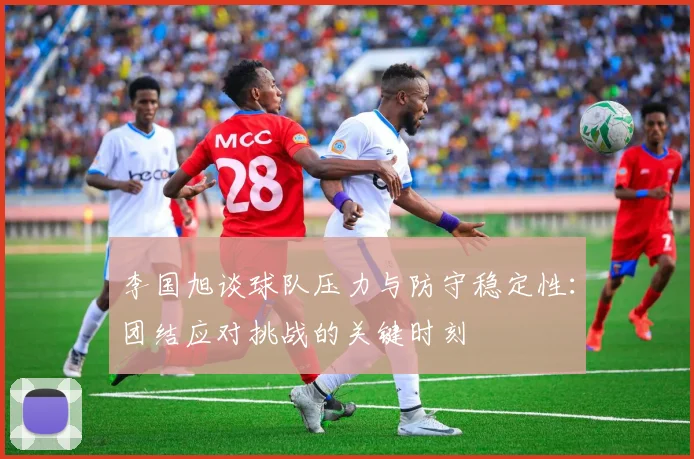 李国旭谈球队压力与防守稳定性：团结应对挑战的关键时刻