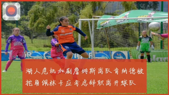 湖人危机加剧詹姆斯离队肯纳德被挖角佩林卡应考虑辞职离开球队