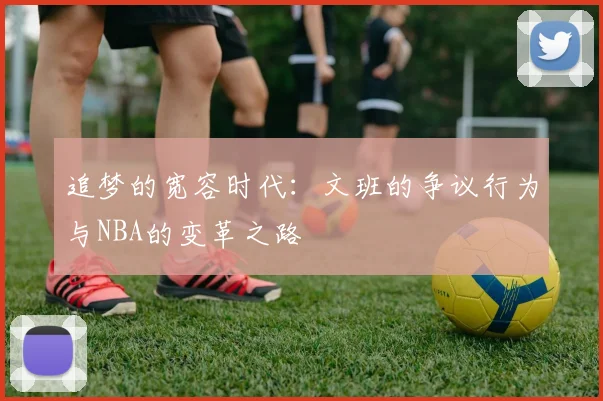 追梦的宽容时代：文班的争议行为与NBA的变革之路