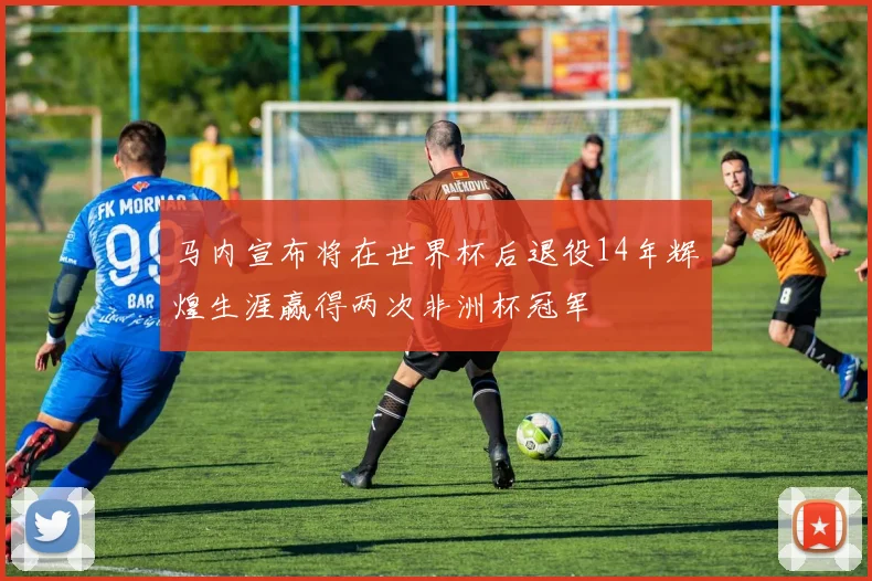 马内宣布将在世界杯后退役14年辉煌生涯赢得两次非洲杯冠军