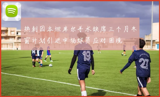 热刺因本坦库尔手术缺席三个月冬窗计划引进中场球员应对困境