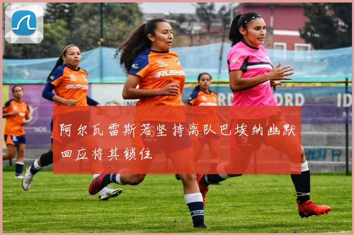 阿尔瓦雷斯若坚持离队巴埃纳幽默回应将其锁住