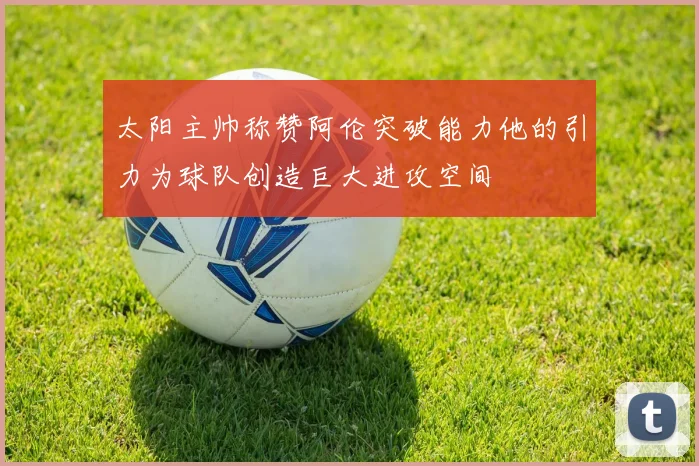 太阳主帅称赞阿伦突破能力他的引力为球队创造巨大进攻空间