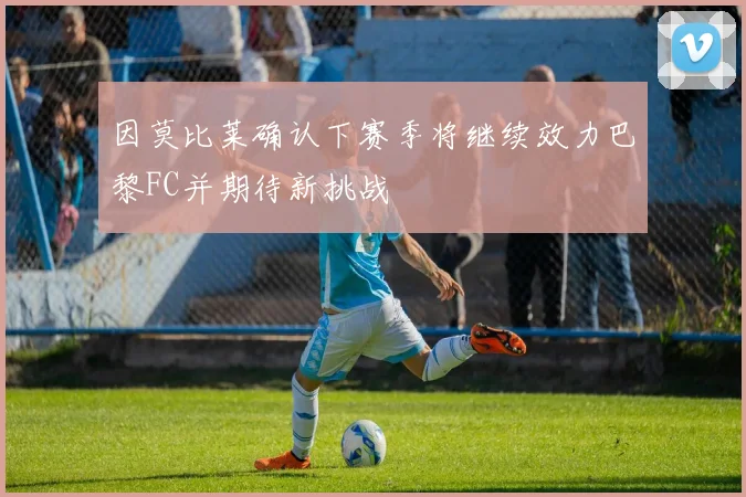 因莫比莱确认下赛季将继续效力巴黎FC并期待新挑战