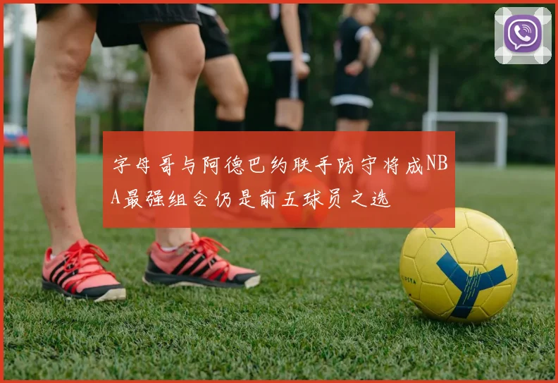 字母哥与阿德巴约联手防守将成NBA最强组合仍是前五球员之选
