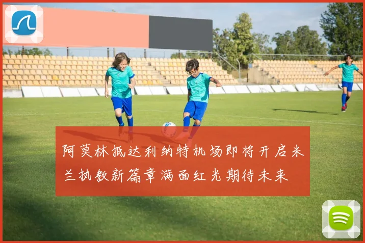 阿莫林抵达利纳特机场即将开启米兰执教新篇章满面红光期待未来