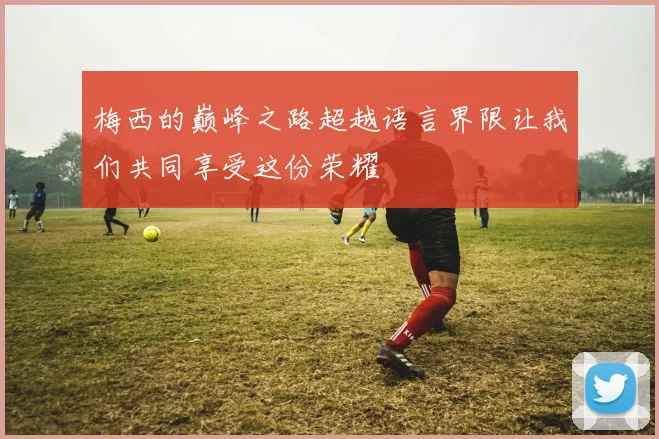 梅西的巅峰之路超越语言界限让我们共同享受这份荣耀